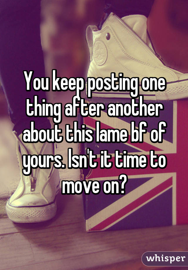 You keep posting one thing after another about this lame bf of yours. Isn't it time to move on?