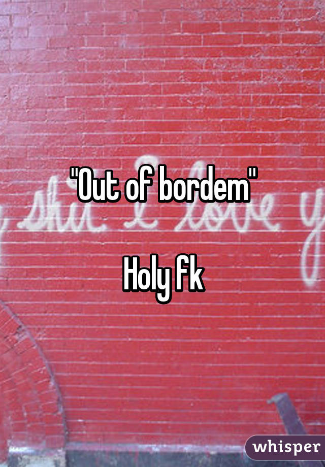 "Out of bordem"

Holy fk