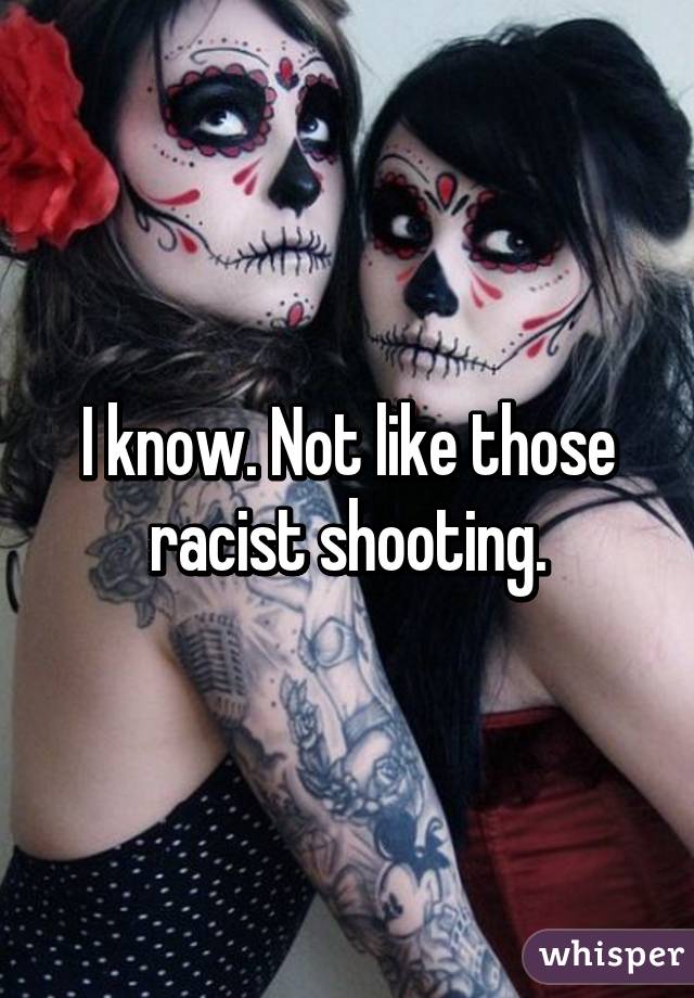 I know. Not like those racist shooting.