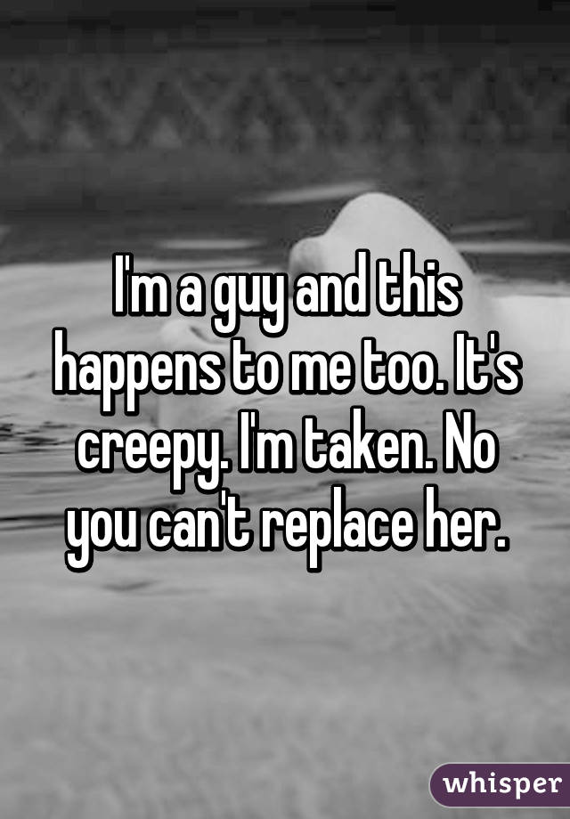 I'm a guy and this happens to me too. It's creepy. I'm taken. No you can't replace her.