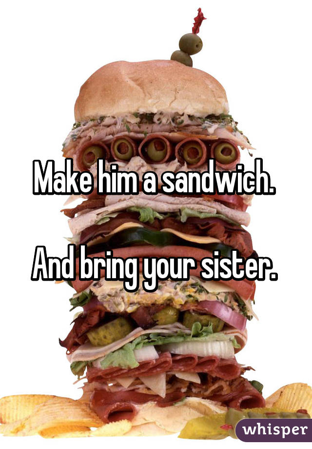 Make him a sandwich. 

And bring your sister. 