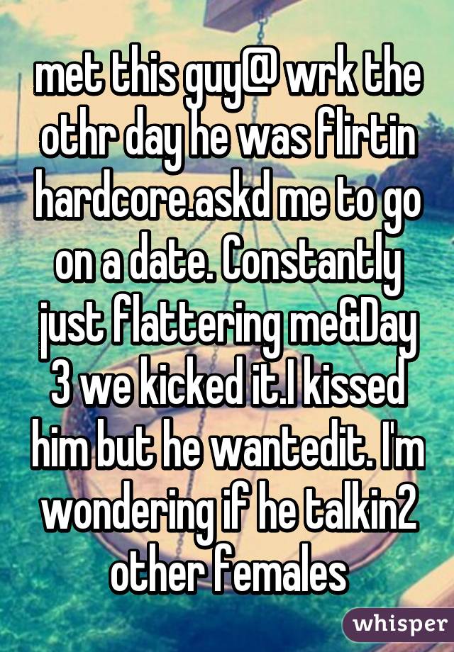 met this guy@ wrk the othr day he was flirtin hardcore.askd me to go on a date. Constantly just flattering me&Day 3 we kicked it.I kissed him but he wantedit. I'm wondering if he talkin2 other females