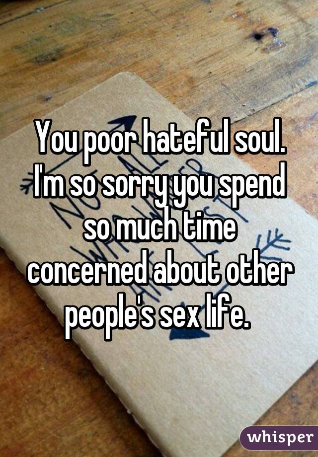 You poor hateful soul. I'm so sorry you spend so much time concerned about other people's sex life. 