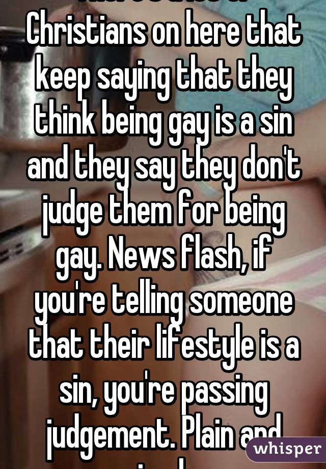 There's a lot of Christians on here that keep saying that they think being gay is a sin and they say they don't judge them for being gay. News flash, if you're telling someone that their lifestyle is a sin, you're passing judgement. Plain and simple.