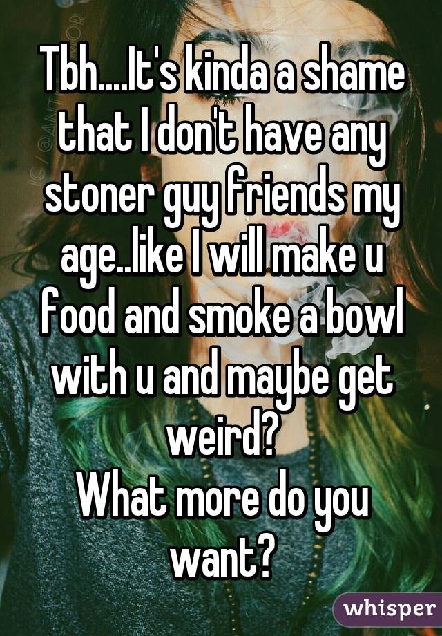 Tbh....It's kinda a shame that I don't have any stoner guy friends my age..like I will make u food and smoke a bowl with u and maybe get weird😜
What more do you want?