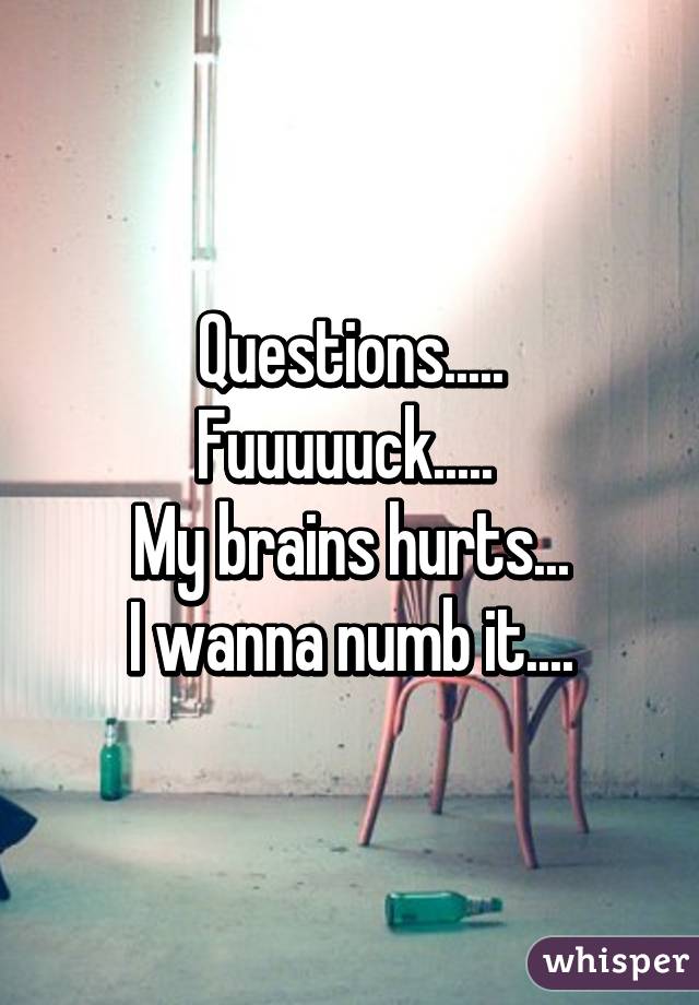 Questions.....
Fuuuuuck..... 
My brains hurts...
I wanna numb it....