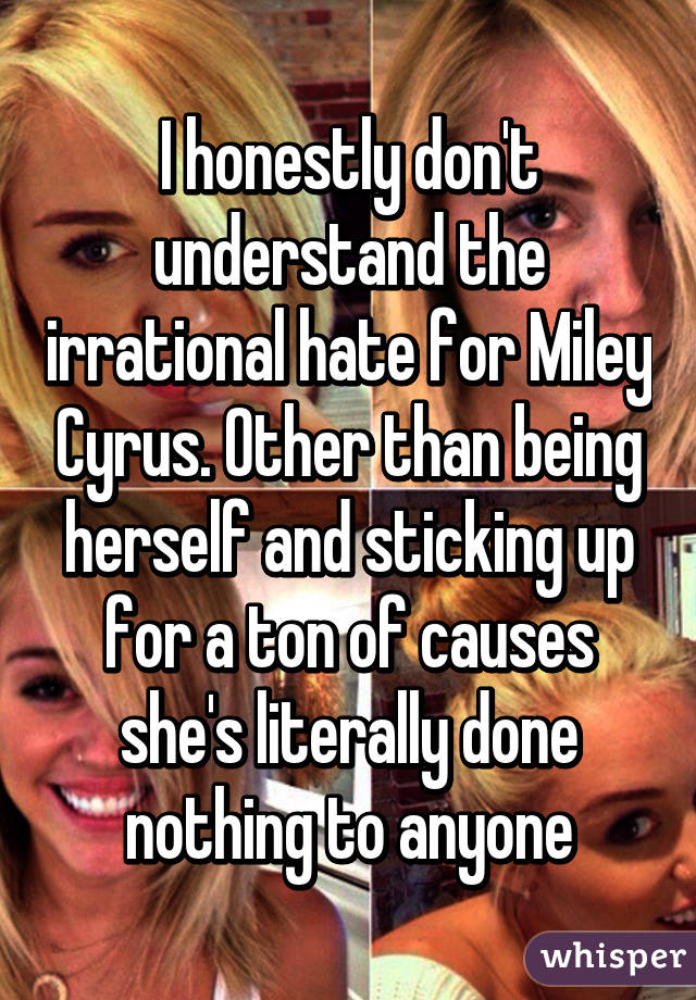 I honestly don't understand the irrational hate for Miley Cyrus. Other than being herself and sticking up for a ton of causes she's literally done nothing to anyone