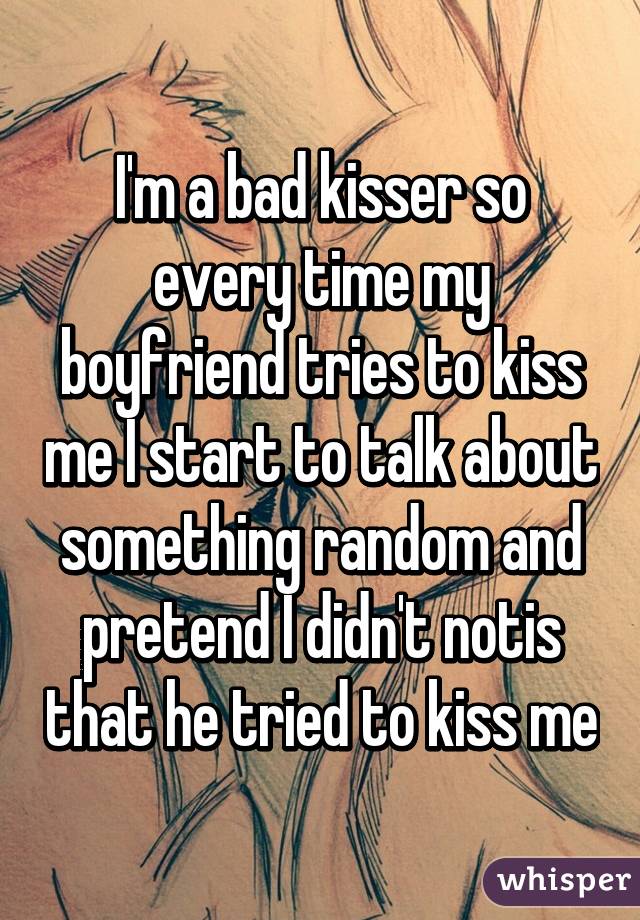 I'm a bad kisser so every time my boyfriend tries to kiss me I start to talk about something random and pretend I didn't notis that he tried to kiss me