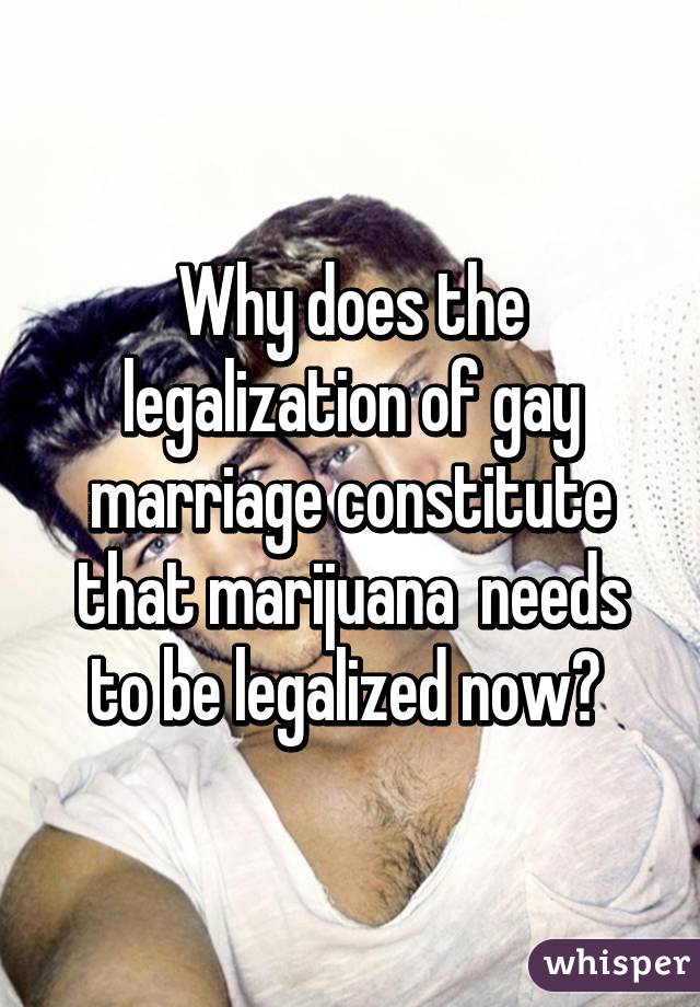 Why does the legalization of gay marriage constitute that marijuana  needs to be legalized now? 