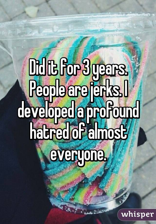 Did it for 3 years. People are jerks. I developed a profound hatred of almost everyone.