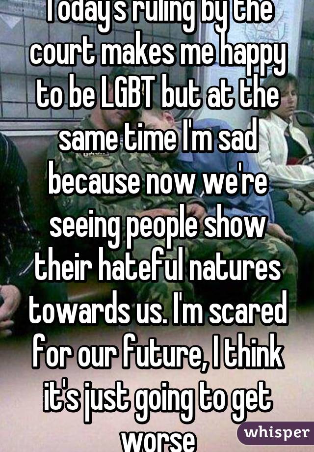 Today's ruling by the court makes me happy to be LGBT but at the same time I'm sad because now we're seeing people show their hateful natures towards us. I'm scared for our future, I think it's just going to get worse