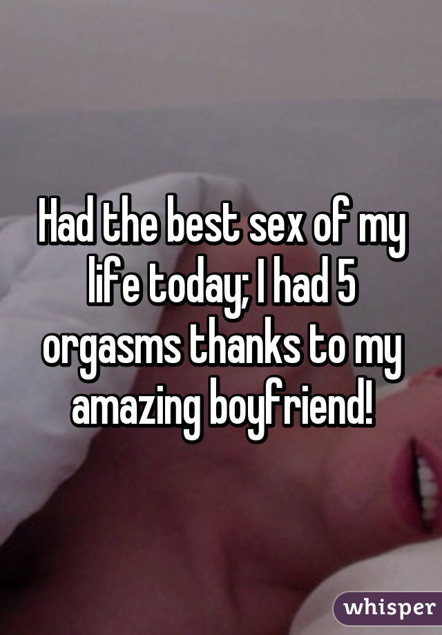 Had the best sex of my life today; I had 5 orgasms thanks to my amazing boyfriend!