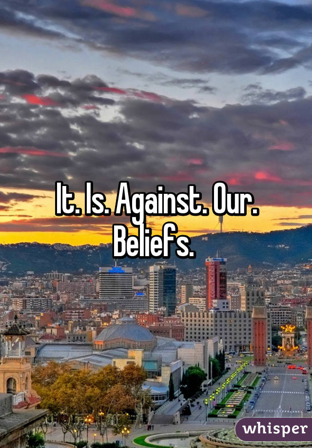 It. Is. Against. Our. Beliefs. 