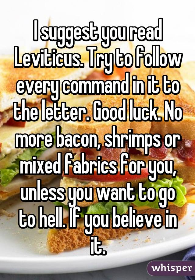 I suggest you read Leviticus. Try to follow every command in it to the letter. Good luck. No more bacon, shrimps or mixed fabrics for you, unless you want to go to hell. If you believe in it.