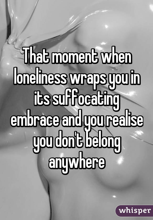 That moment when loneliness wraps you in its suffocating embrace and you realise you don't belong anywhere