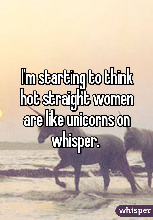 I'm starting to think hot straight women are like unicorns on whisper. 