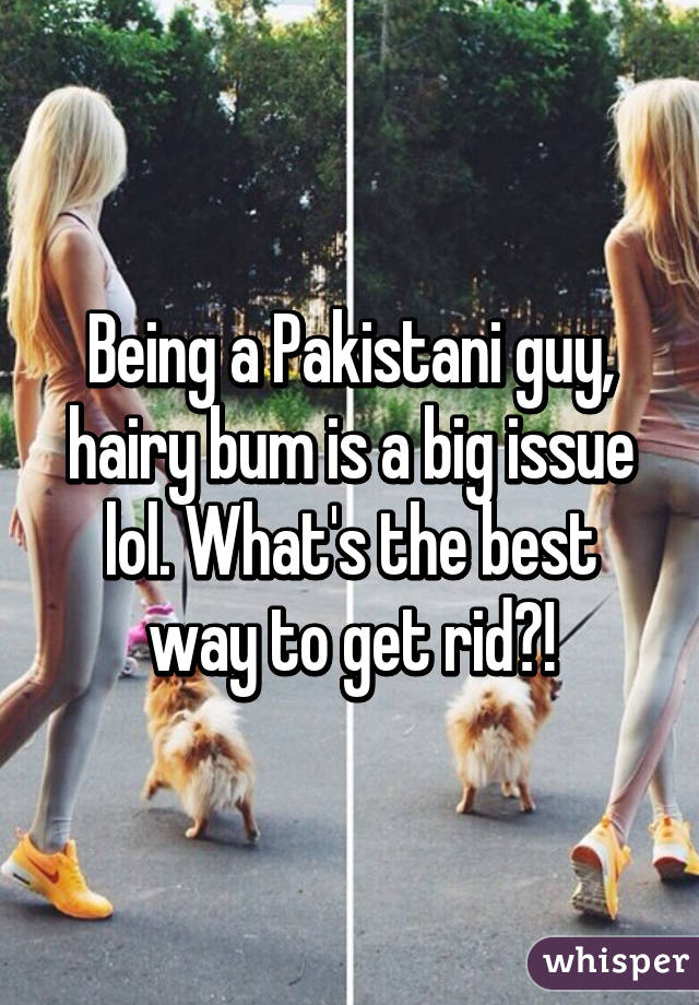 Being a Pakistani guy, hairy bum is a big issue lol. What's the best way to get rid?!