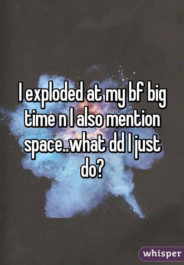 I exploded at my bf big time n I also mention space..what dd I just do😩