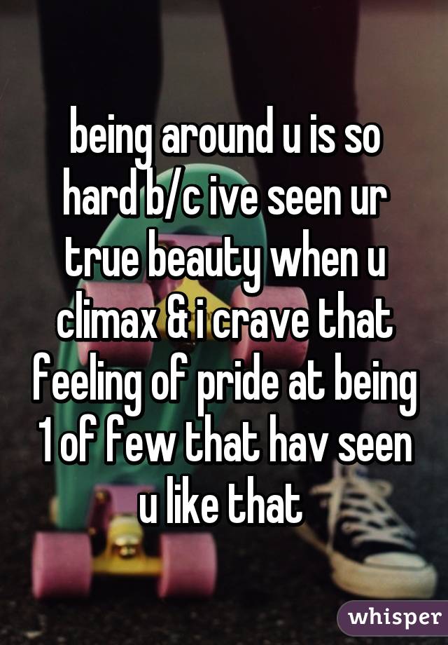 being around u is so hard b/c ive seen ur true beauty when u climax & i crave that feeling of pride at being 1 of few that hav seen u like that 