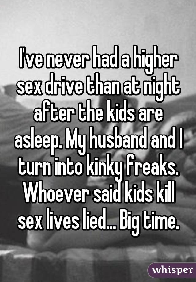 I've never had a higher sex drive than at night after the kids are asleep. My husband and I turn into kinky freaks. Whoever said kids kill sex lives lied... Big time.