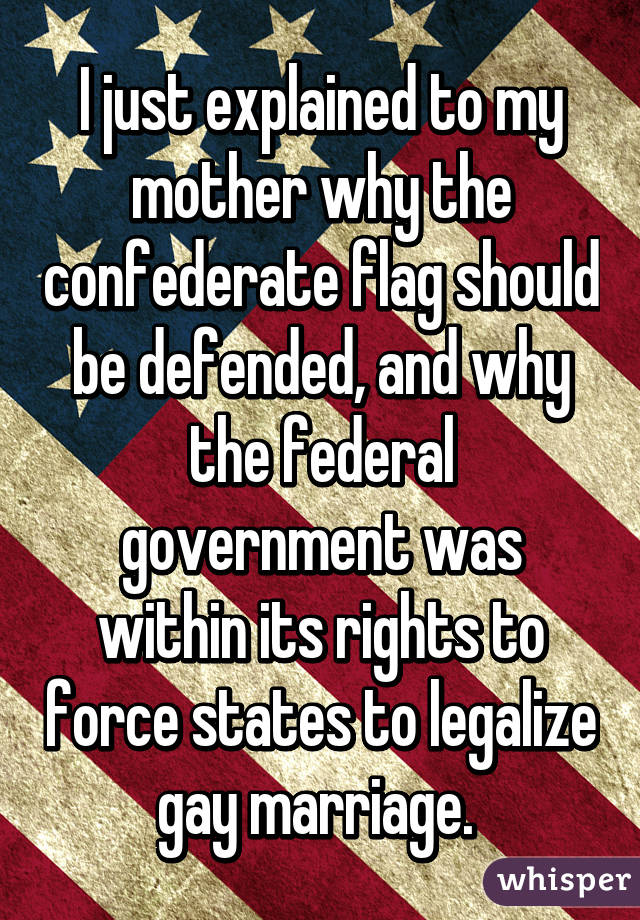 I just explained to my mother why the confederate flag should be defended, and why the federal government was within its rights to force states to legalize gay marriage. 