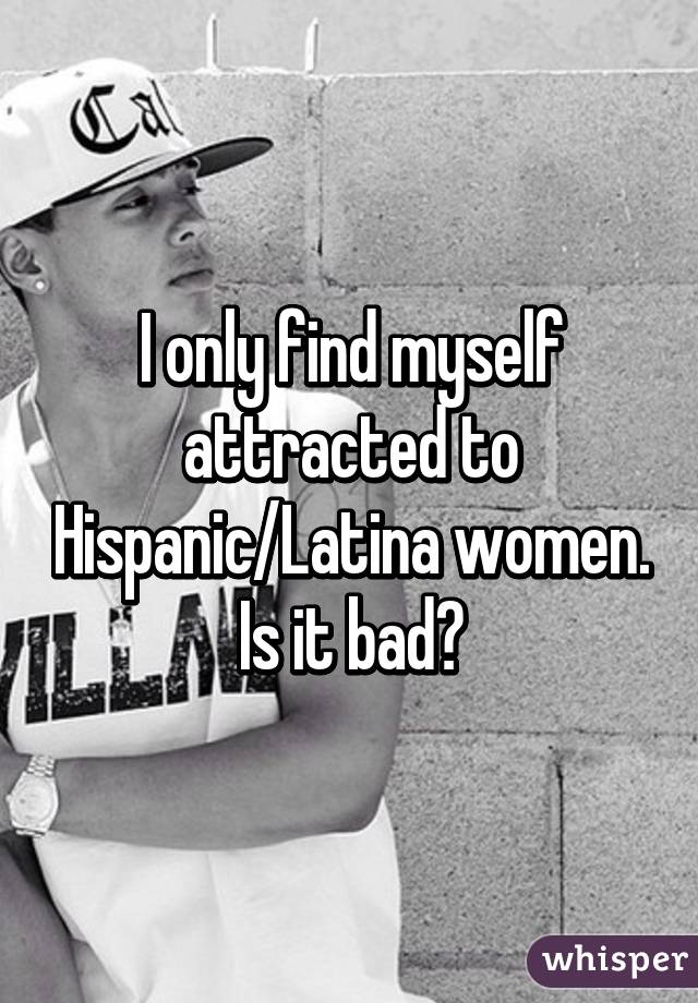 I only find myself attracted to Hispanic/Latina women. Is it bad?