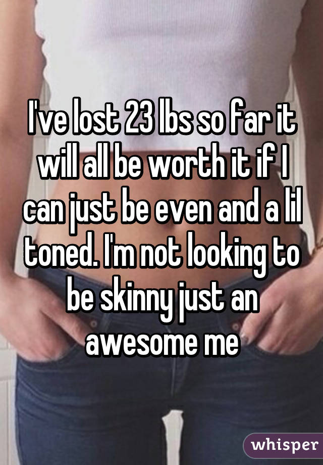 I've lost 23 lbs so far it will all be worth it if I can just be even and a lil toned. I'm not looking to be skinny just an awesome me