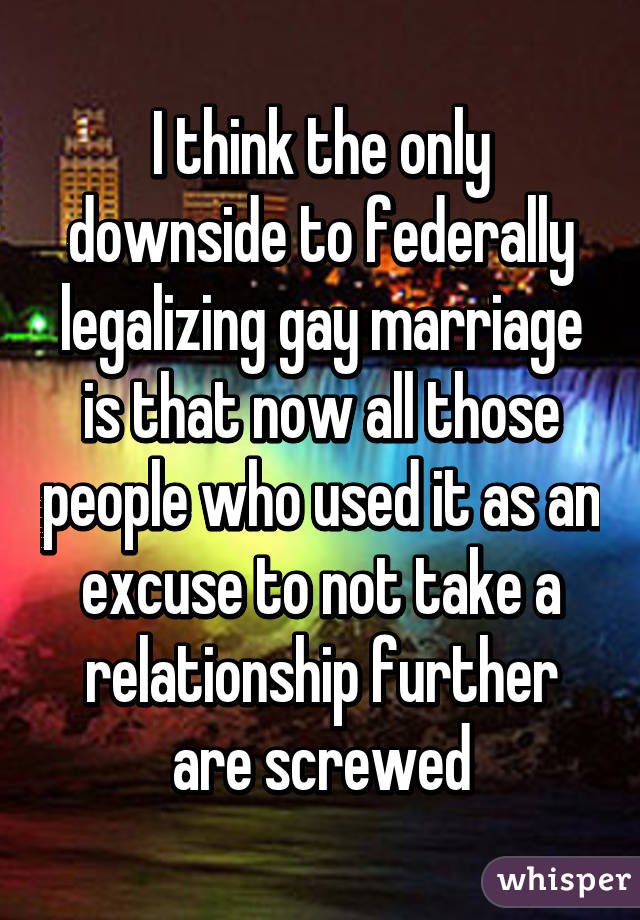 I think the only downside to federally legalizing gay marriage is that now all those people who used it as an excuse to not take a relationship further are screwed