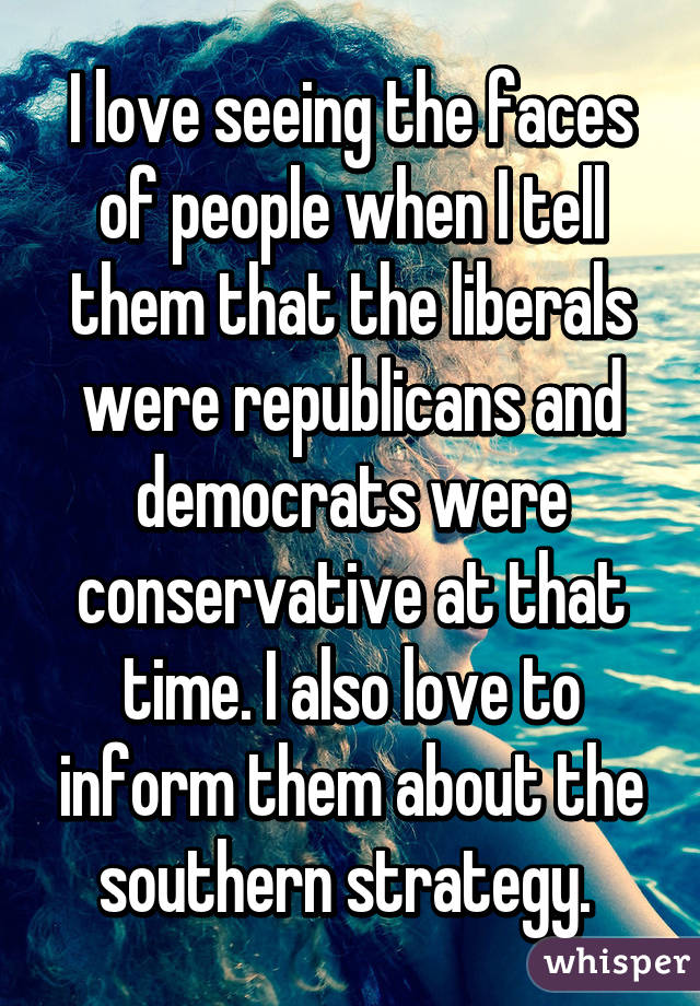 I love seeing the faces of people when I tell them that the liberals were republicans and democrats were conservative at that time. I also love to inform them about the southern strategy. 