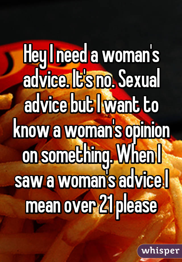 Hey I need a woman's advice. It's no. Sexual advice but I want to know a woman's opinion on something. When I saw a woman's advice I mean over 21 please