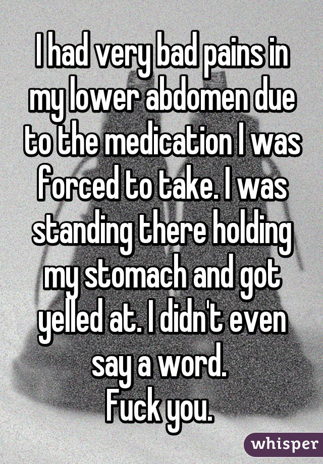 I had very bad pains in my lower abdomen due to the medication I was forced to take. I was standing there holding my stomach and got yelled at. I didn't even say a word. 
Fuck you. 