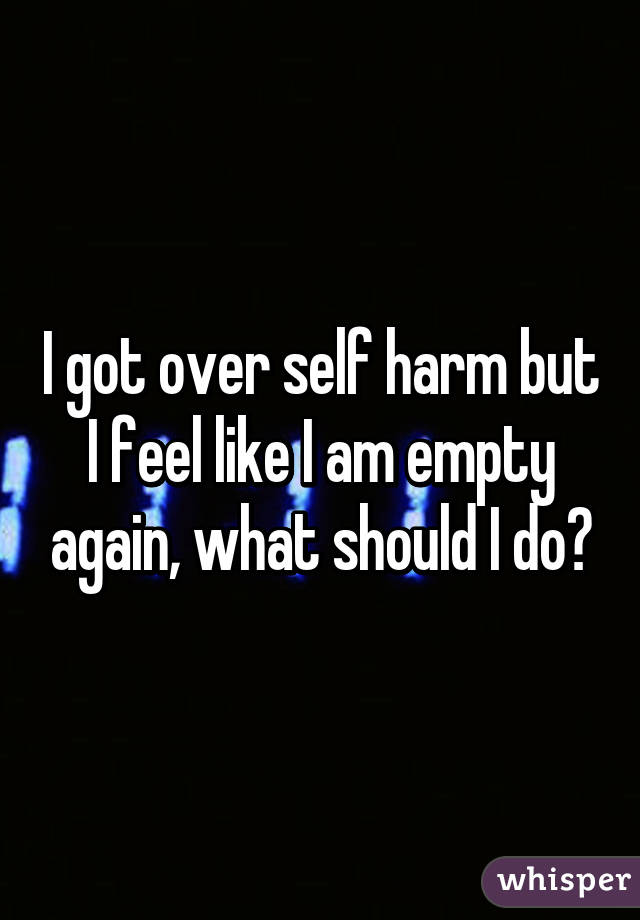 I got over self harm but I feel like I am empty again, what should I do?