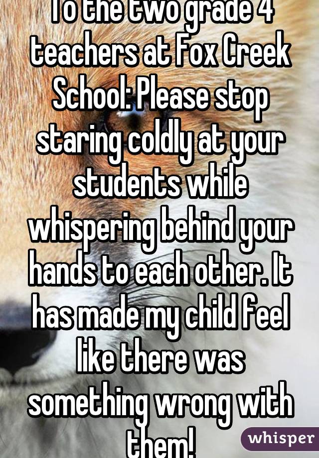 To the two grade 4 teachers at Fox Creek School: Please stop staring coldly at your students while whispering behind your hands to each other. It has made my child feel like there was something wrong with them!