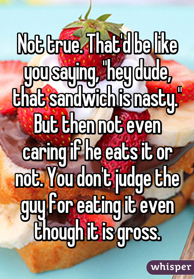 Not true. That'd be like you saying, "hey dude, that sandwich is nasty." But then not even caring if he eats it or not. You don't judge the guy for eating it even though it is gross.