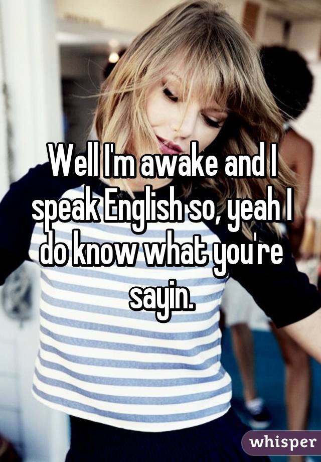 Well I'm awake and I speak English so, yeah I do know what you're sayin.