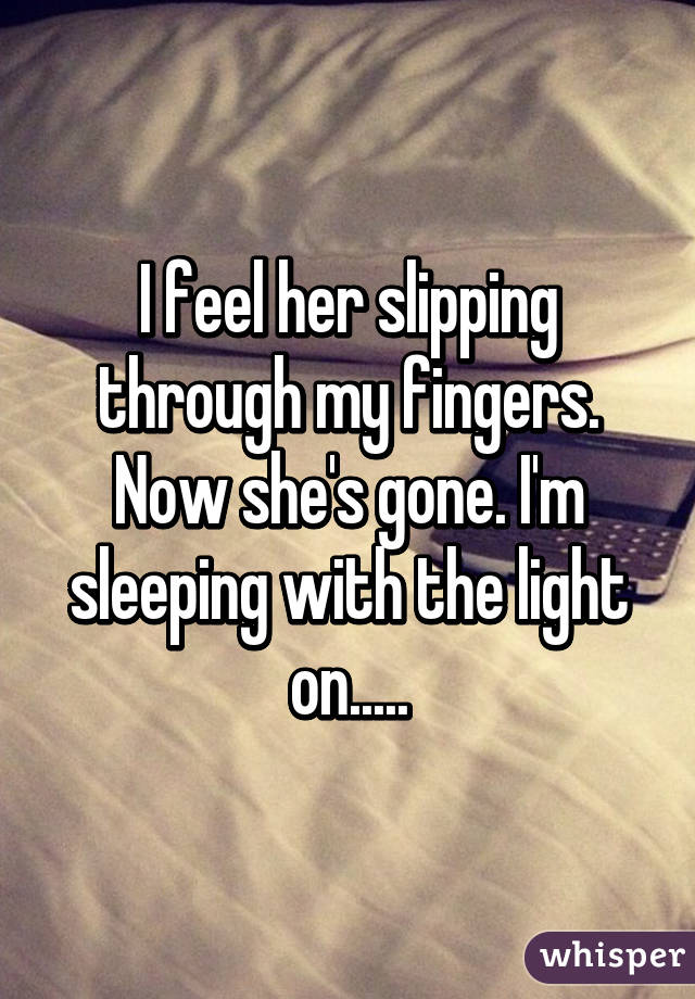 I feel her slipping through my fingers. Now she's gone. I'm sleeping with the light on.....