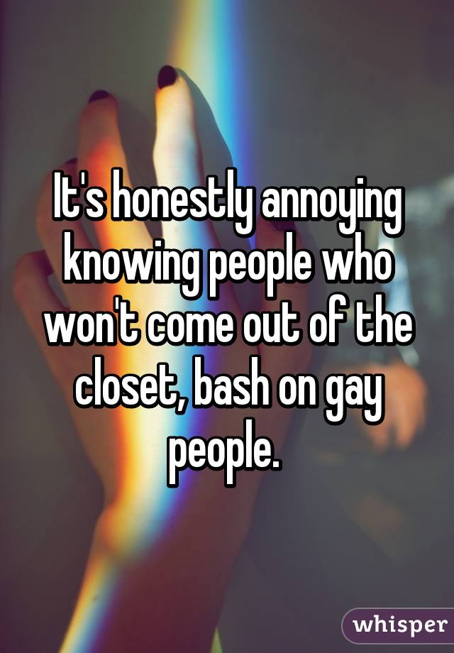 It's honestly annoying knowing people who won't come out of the closet, bash on gay people. 