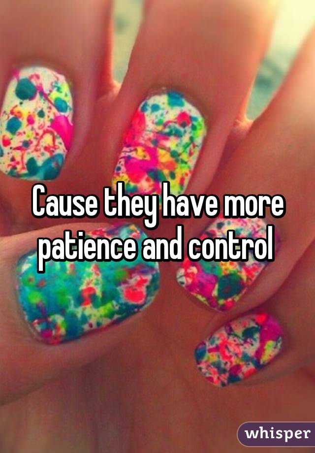 Cause they have more patience and control 