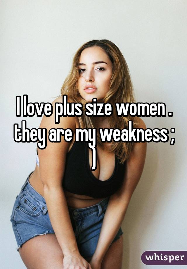 I love plus size women . they are my weakness ; )