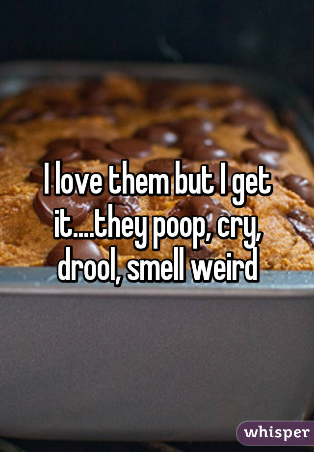 I love them but I get it....they poop, cry, drool, smell weird