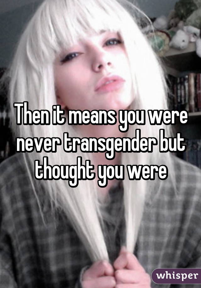 Then it means you were never transgender but thought you were