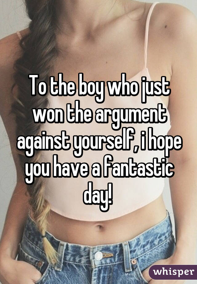 To the boy who just won the argument against yourself, i hope you have a fantastic day! 