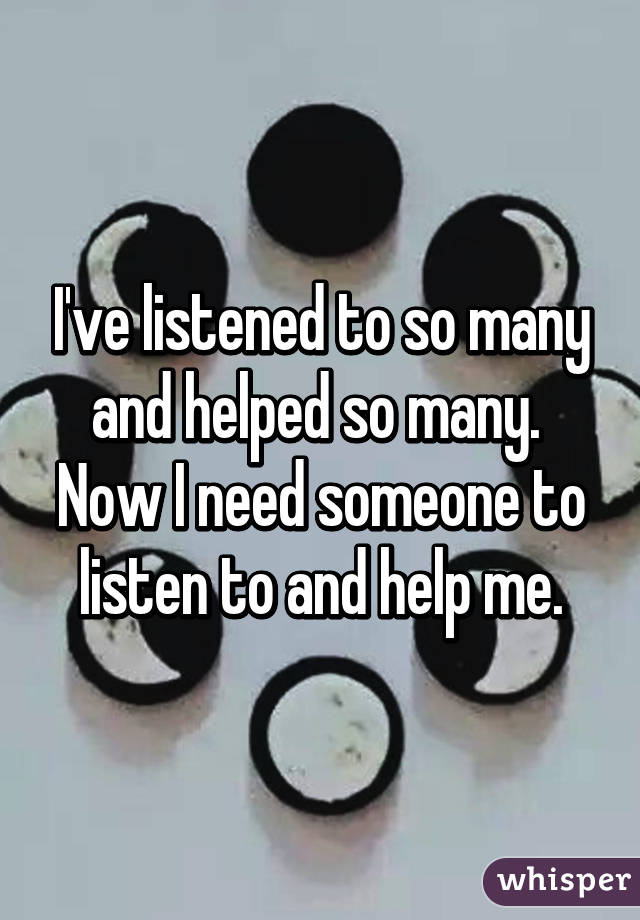 I've listened to so many and helped so many.  Now I need someone to listen to and help me.