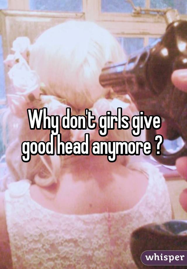 Why don't girls give good head anymore ? 