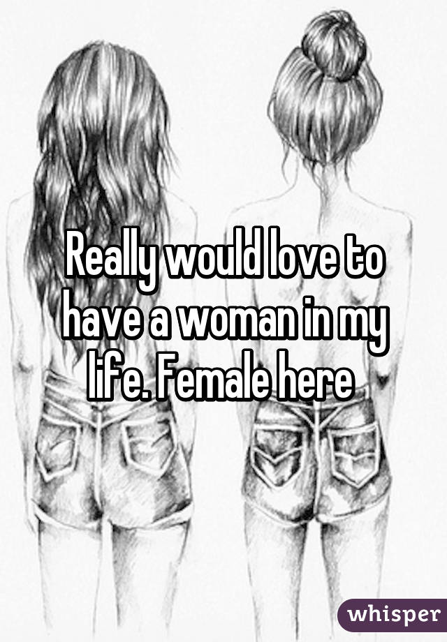 Really would love to have a woman in my life. Female here 