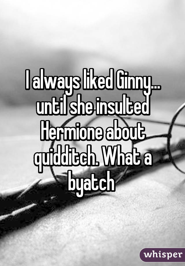 I always liked Ginny... until she insulted Hermione about quidditch. What a byatch 