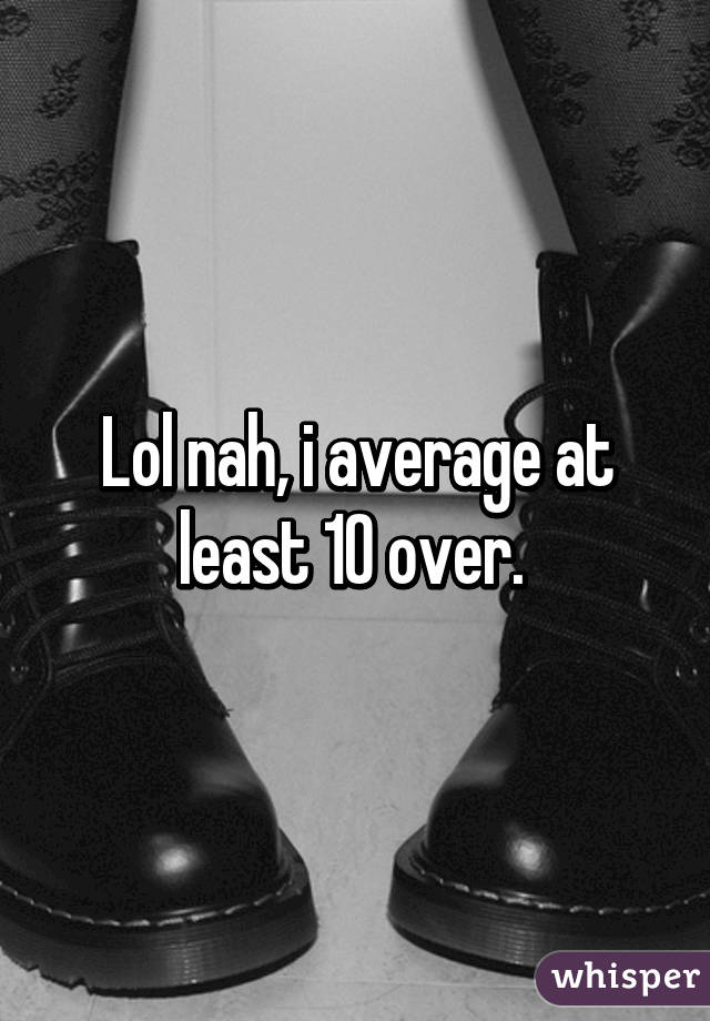 Lol nah, i average at least 10 over. 