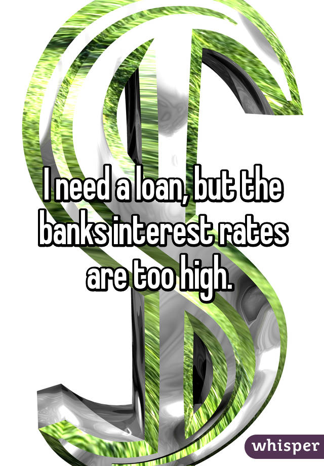 I need a loan, but the banks interest rates are too high. 