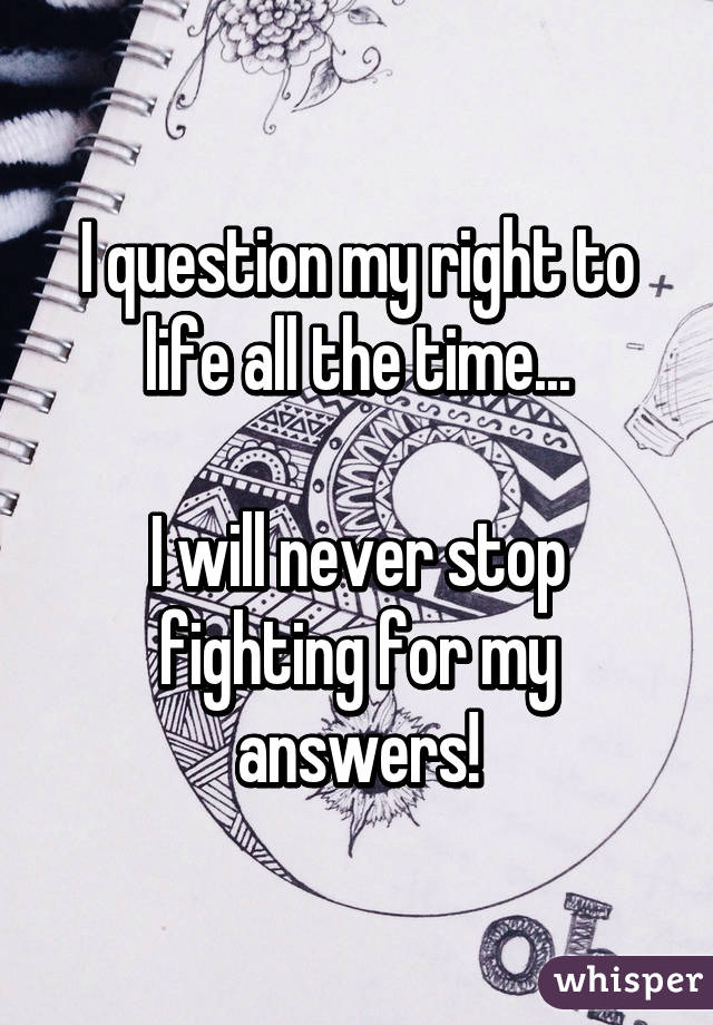 I question my right to life all the time...

I will never stop fighting for my answers!