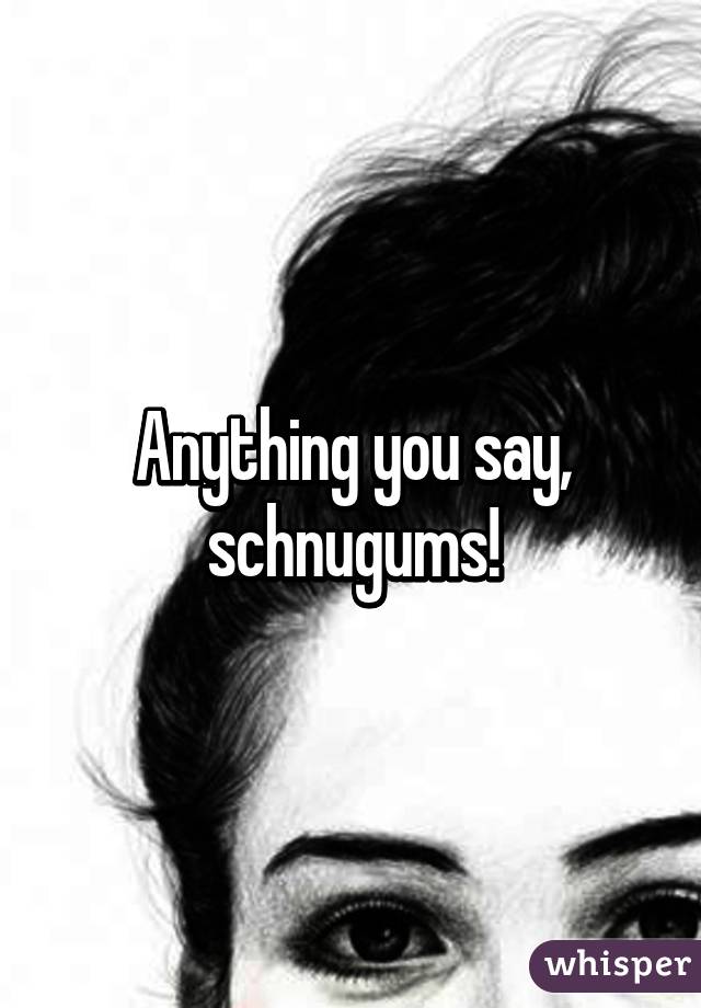 Anything you say, schnugums!